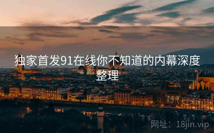 独家首发91在线你不知道的内幕深度整理