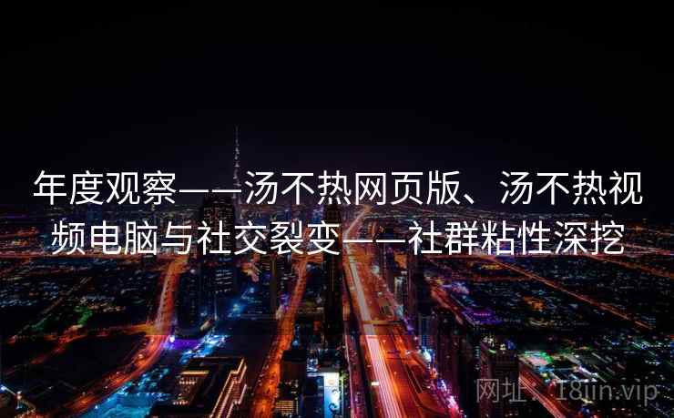 年度观察——汤不热网页版、汤不热视频电脑与社交裂变——社群粘性深挖