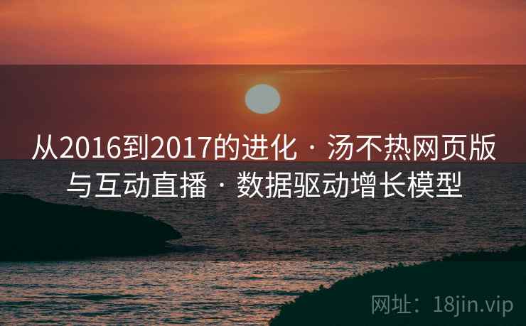 从2016到2017的进化 · 汤不热网页版与互动直播 · 数据驱动增长模型