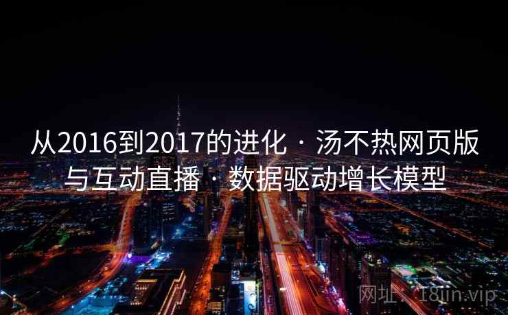 从2016到2017的进化 · 汤不热网页版与互动直播 · 数据驱动增长模型