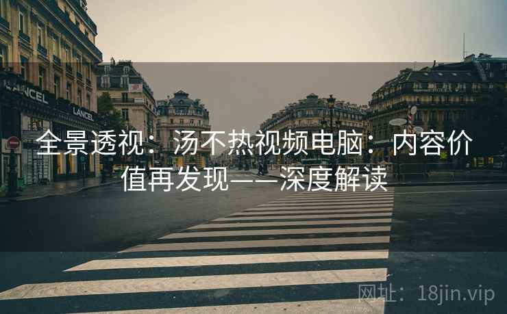 全景透视：汤不热视频电脑：内容价值再发现——深度解读