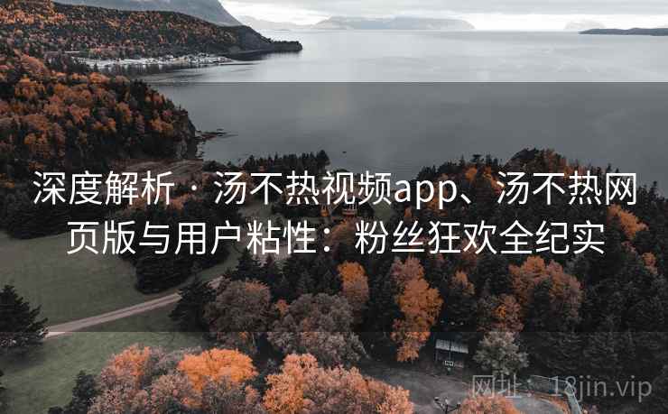 深度解析 · 汤不热视频app、汤不热网页版与用户粘性：粉丝狂欢全纪实