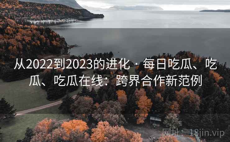 从2022到2023的进化 · 每日吃瓜、吃瓜、吃瓜在线：跨界合作新范例