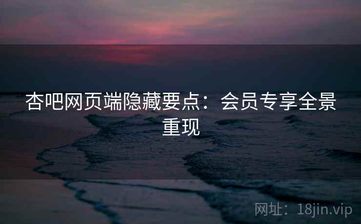 杏吧网页端隐藏要点：会员专享全景重现