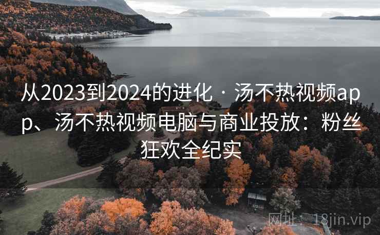 从2023到2024的进化 · 汤不热视频app、汤不热视频电脑与商业投放：粉丝狂欢全纪实