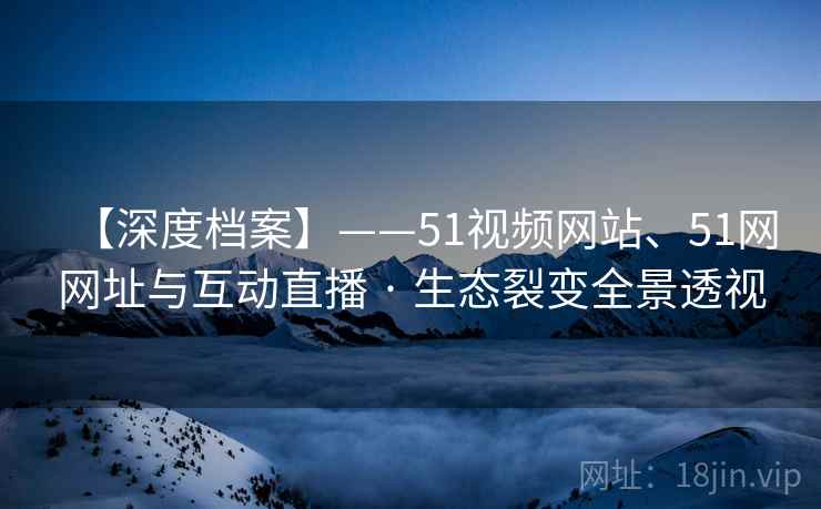 【深度档案】——51视频网站、51网网址与互动直播 · 生态裂变全景透视