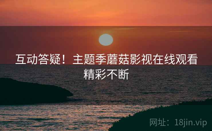 互动答疑！主题季蘑菇影视在线观看精彩不断