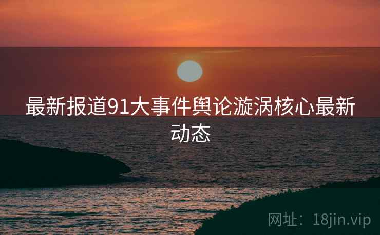 最新报道91大事件舆论漩涡核心最新动态