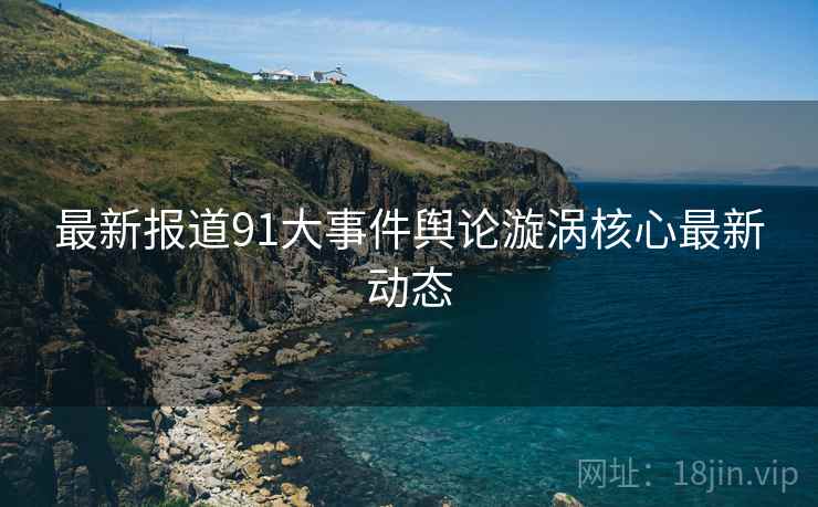 最新报道91大事件舆论漩涡核心最新动态