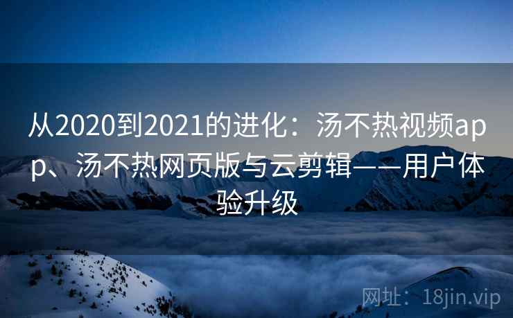 从2020到2021的进化：汤不热视频app、汤不热网页版与云剪辑——用户体验升级